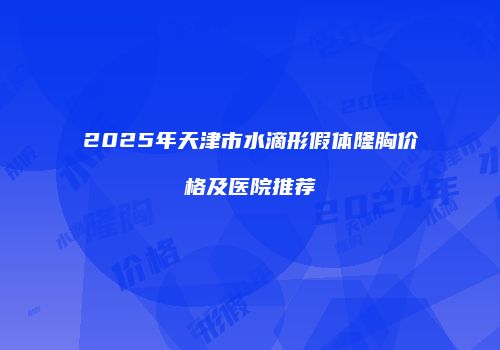 2025年天津市水滴形假体隆胸价格及医院推荐