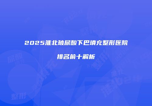 2025淮北玻尿酸下巴填充整形医院排名前十解析