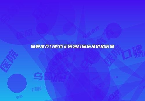乌鲁木齐口腔矫正医院口碑榜及价格信息