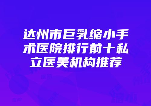 达州市巨乳缩小手术医院排行前十私立医美机构推荐