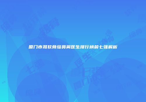 厦门市耳软骨缩鼻翼医生排行榜前七强解析