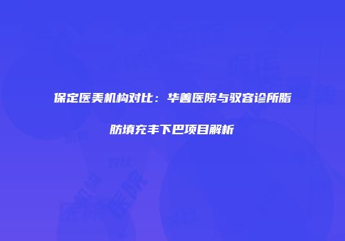 保定医美机构对比：华善医院与驭容诊所脂肪填充丰下巴项目解析