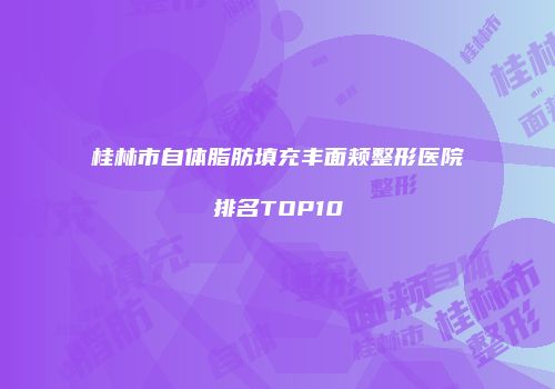 桂林市自体脂肪填充丰面颊整形医院排名TOP10
