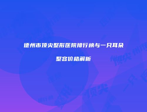 德州市顶尖整形医院排行榜与一只耳朵整容价格解析