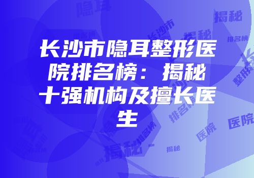 长沙市隐耳整形医院排名榜：揭秘十强机构及擅长医生