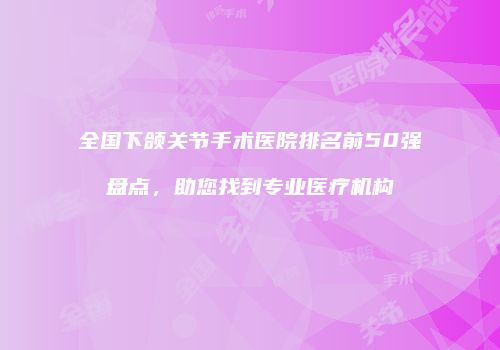 全国下颌关节手术医院排名前50强盘点，助您找到专业医疗机构