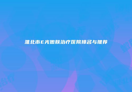 淮北市E光嫩肤治疗医院排名与推荐