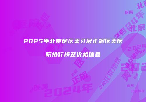 2025年北京地区美牙冠正规医美医院排行榜及价格信息