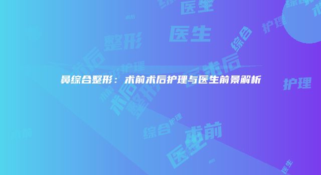 鼻综合整形：术前术后护理与医生前景解析