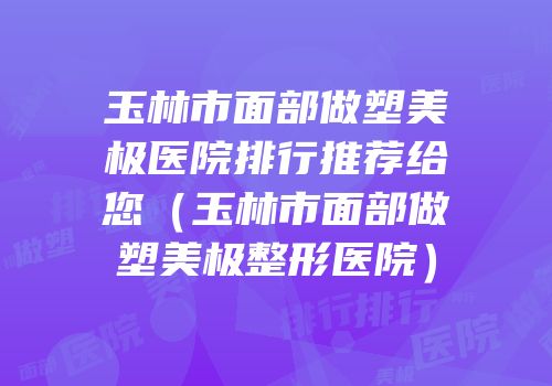 玉林市面部做塑美极医院排行推荐给您（玉林市面部做塑美极整形医院）