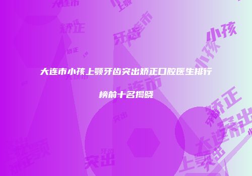 大连市小孩上颚牙齿突出矫正口腔医生排行榜前十名揭晓