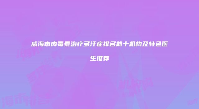 威海市肉毒素治疗多汗症排名前十机构及特色医生推荐