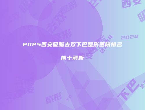 2025西安吸脂去双下巴整形医院排名前十解析