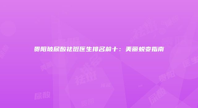 贵阳玻尿酸祛斑医生排名前十：美丽蜕变指南