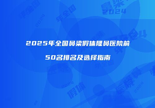 2025年全国鼻梁假体隆鼻医院前50名排名及选择指南