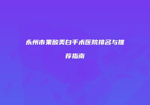 永州市果酸美白手术医院排名与推荐指南