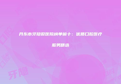 丹东市牙隐裂医院榜单前十：优质口腔医疗服务精选