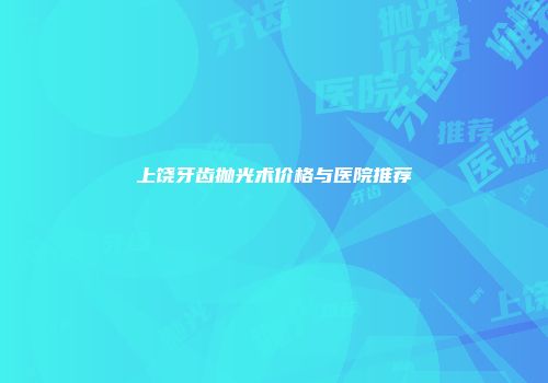 上饶牙齿抛光术价格与医院推荐