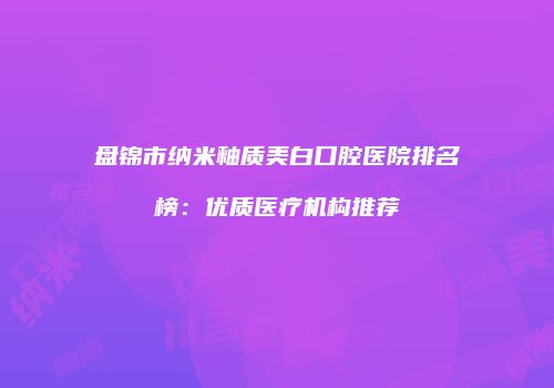 盘锦市纳米釉质美白口腔医院排名榜：优质医疗机构推荐