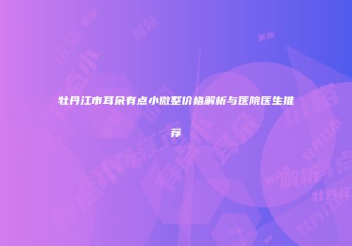牡丹江市耳朵有点小微整价格解析与医院医生推荐