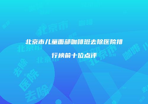 北京市儿童面部咖啡斑去除医院排行榜前十位点评