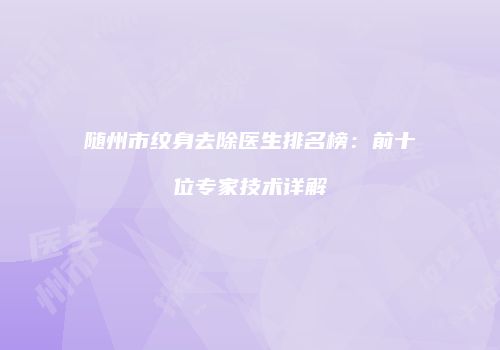 随州市纹身去除医生排名榜：前十位专家技术详解