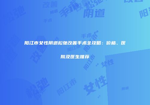 阳江市女性阴道松弛改善手术全攻略：价格、医院及医生推荐