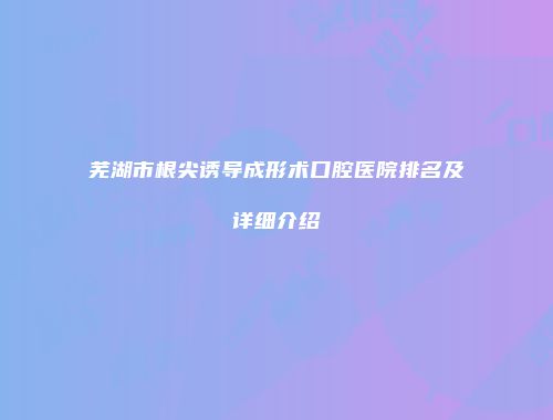 芜湖市根尖诱导成形术口腔医院排名及详细介绍