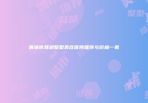 晋城市耳部整型美容医院推荐与价格一览