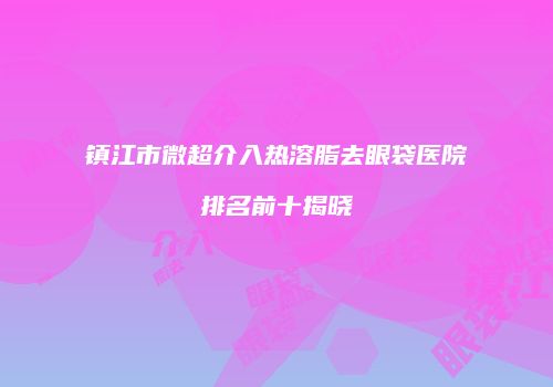 镇江市微超介入热溶脂去眼袋医院排名前十揭晓