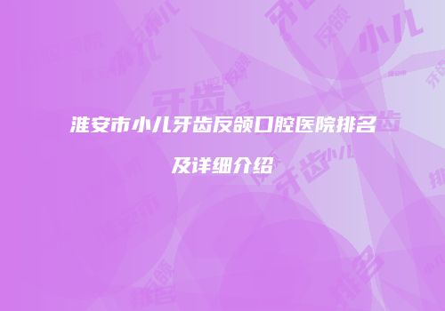 淮安市小儿牙齿反颌口腔医院排名及详细介绍