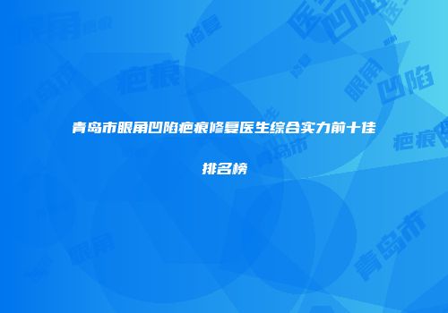 青岛市眼角凹陷疤痕修复医生综合实力前十佳排名榜