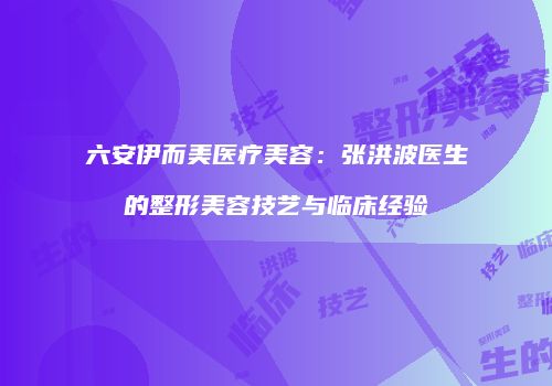 六安伊而美医疗美容：张洪波医生的整形美容技艺与临床经验