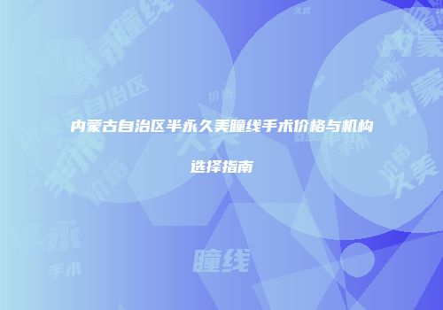 内蒙古自治区半永久美瞳线手术价格与机构选择指南
