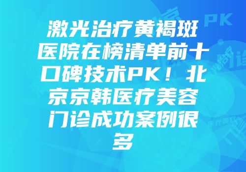 激光治疗黄褐斑医院在榜清单前十口碑技术PK！北京京韩医疗美容门诊成功案例很多