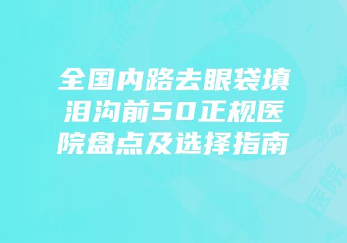 全国内路去眼袋填泪沟前50正规医院盘点及选择指南