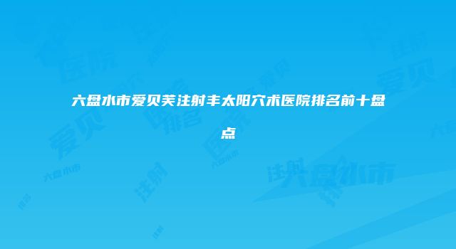 六盘水市爱贝芙注射丰太阳穴术医院排名前十盘点