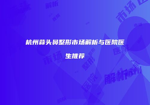 杭州蒜头鼻整形市场解析与医院医生推荐