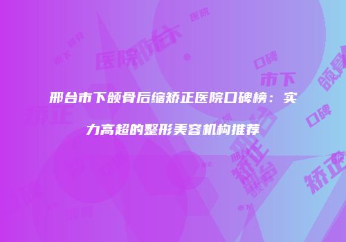 邢台市下颌骨后缩矫正医院口碑榜：实力高超的整形美容机构推荐