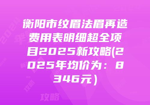 衡阳市纹眉法眉再造费用表明细超全项目2025新攻略(2025年均价为：8346元）