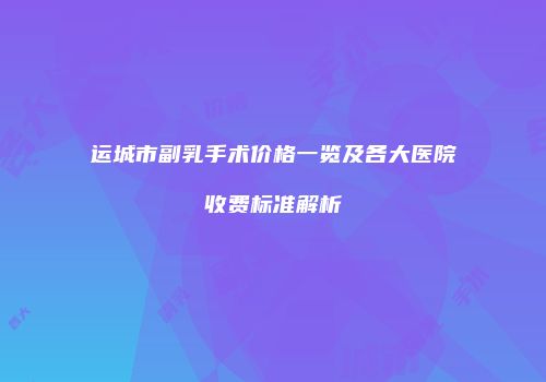 运城市副乳手术价格一览及各大医院收费标准解析