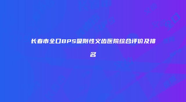 长春市全口BPS吸附性义齿医院综合评价及排名