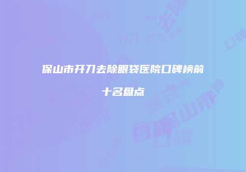 保山市开刀去除眼袋医院口碑榜前十名盘点