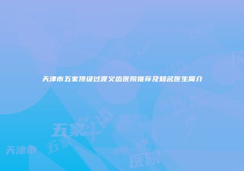 天津市五家顶级过渡义齿医院推荐及知名医生简介