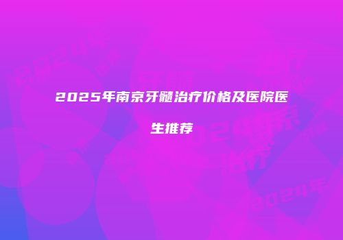 2025年南京牙髓治疗价格及医院医生推荐