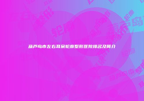 葫芦岛市左右耳朵轮廓整形医院排名及简介