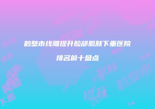 鹤壁市线雕提升脸部肌肤下垂医院排名前十盘点