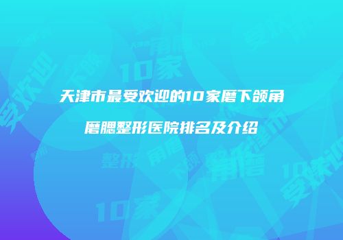天津市最受欢迎的10家磨下颌角磨腮整形医院排名及介绍