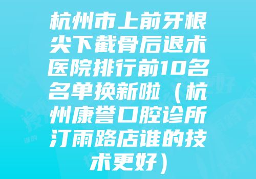 杭州市上前牙根尖下截骨后退术医院排行前10名名单换新啦（杭州康誉口腔诊所汀雨路店谁的技术更好）