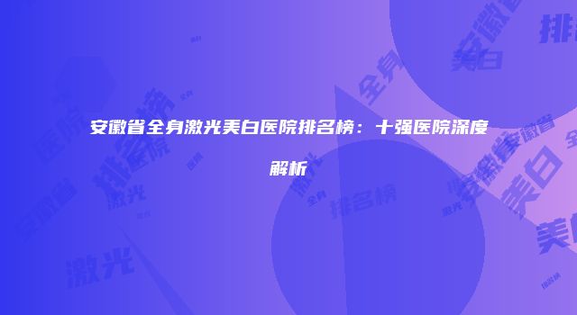 安徽省全身激光美白医院排名榜：十强医院深度解析